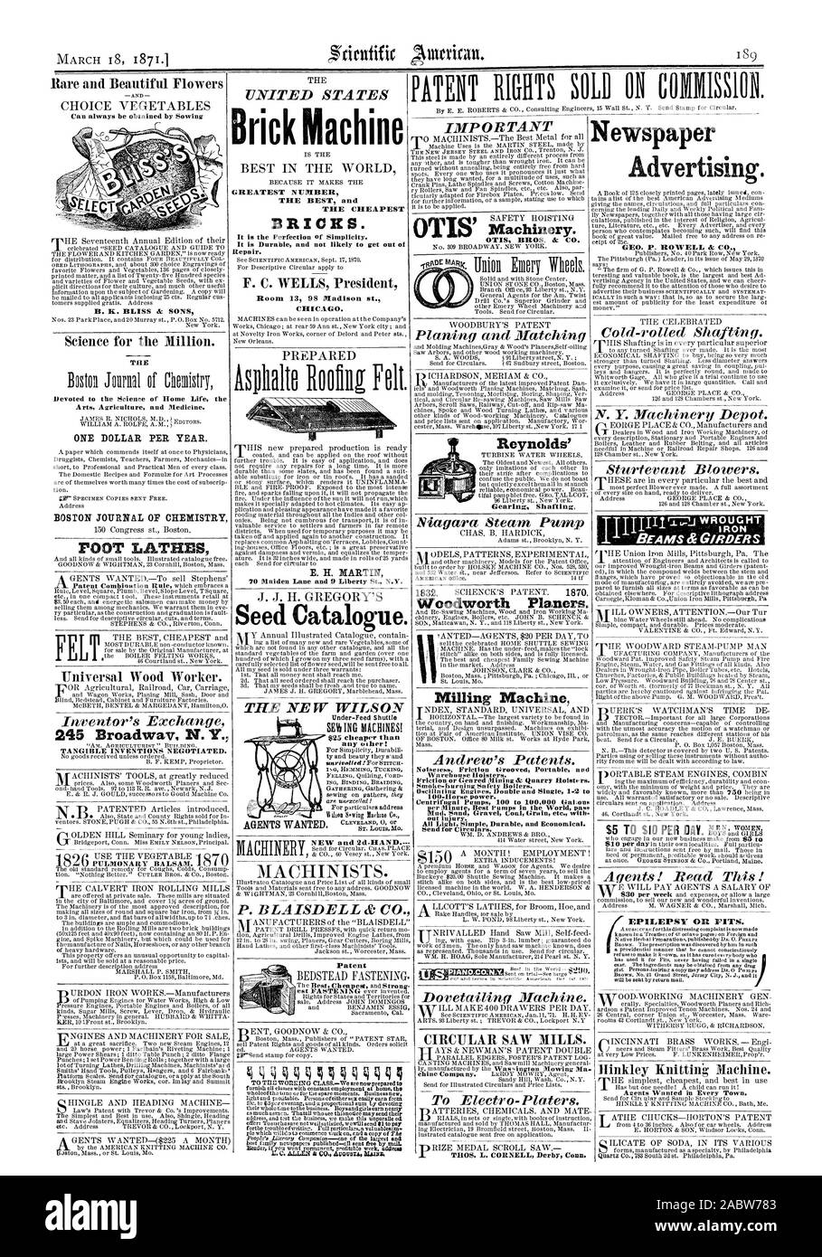 Brick Machine GREATEST NUMBER THE BEST and THE CHEAPEST It is Durable and not likely to get out of Repair. Room 13 98 NIadison at. CHICAGO. E. H. MARTIN 70 Maiden Lane and 9 Liberty St. N.Y. Seed Catalogue. THE NEW WILSON NEW and 2d-HAND. P. BLAISDELL & CO. F. C. WELLS President $25 cheaper than any other: BRICKS. Under-Feed Shuttle Patent IMPORTANT OTIS' OTIS BROS. & CO. CIRCULAR SAW MILLS. Gearing Shafting Reynolds' Woodworth Planers. Milling Machine Noisenens Friction birooved Portable and unction or Geared Mining & Quarry Hoistrrs. Centrifugal Pumps 100 to 100000 Gal.ons LiAN THOS. L Stock Photo