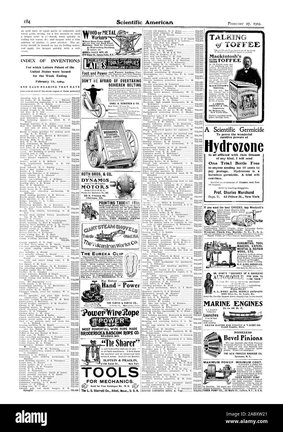 INDEX OF INVENTIONS ATHEashasTIANTATHIC'aculnor DON'T BE AFRAID OF OVERTAXING SCHIEREN BELTING ROTH BROS. & C MOTORS TOOLS FOR MECHANICS. SLOTKIN & PRAGLIN Hand Power 'Powetilifire2ope MOST POWERFULL WIRE ROPE MADE BRODERICK&BASCOM ROPE CO. LOUIS MO. PRINTING TAUGHT FREE THE EUREKA CLIP TALKING Mackintosh's drozone to all afflicted with Skin Disease of any kind I will send One Trial Bottle Free to anyone sending me 10 cents to pay postage. Hydrozone is a harmless germicide. A trial will convince. Prof. Charles Marchand GUNSMITHS TOOL MAKERS EXPERI MENTAL & REPAIR WORK ETC. AUTOMOBILE AND HOW Stock Photo