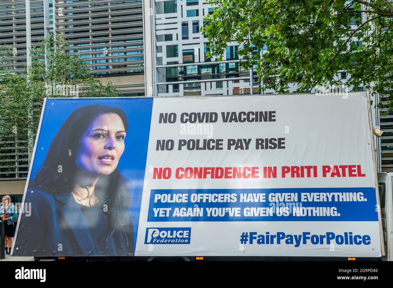 London, UK. 27th July, 2021. Outside the Home Office - Police protest over pay and lack of confidence in Priti Patel in Westminster. They claim they got no advance access to the Covid Vaccine and that they have had no pay rise. An ad van drives around westminster with their slogan - 'Police officers have given Everything. Yet again you've given us nothing' #fairpayforpolice. Credit: Guy Bell/Alamy Live News Stock Photo