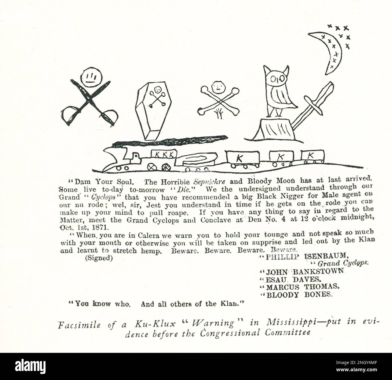 Ku Klux Klan Warning in Mississippi- put in evidence before the Congressional Committee  - Dam Your Soul. The Horrible seoulchre and Bloody Moon has at last arrived. Some live today tomorrow “Die.” We the undersigned understand through ourGrand ‘Cyclops” that you have recommended a big Black Bigger for Male agent our nu rode; wel, sir, Jest you understand in time if he gets on the rode you can make up your miknd to pull roape. If you have any thing to say in regard to the Matter, meet the Grand Cyclops and Conclave at Den No. 4 at 12 o’clock midnight, Oct 1st, 1871.  When you are in Calera we Stock Photo