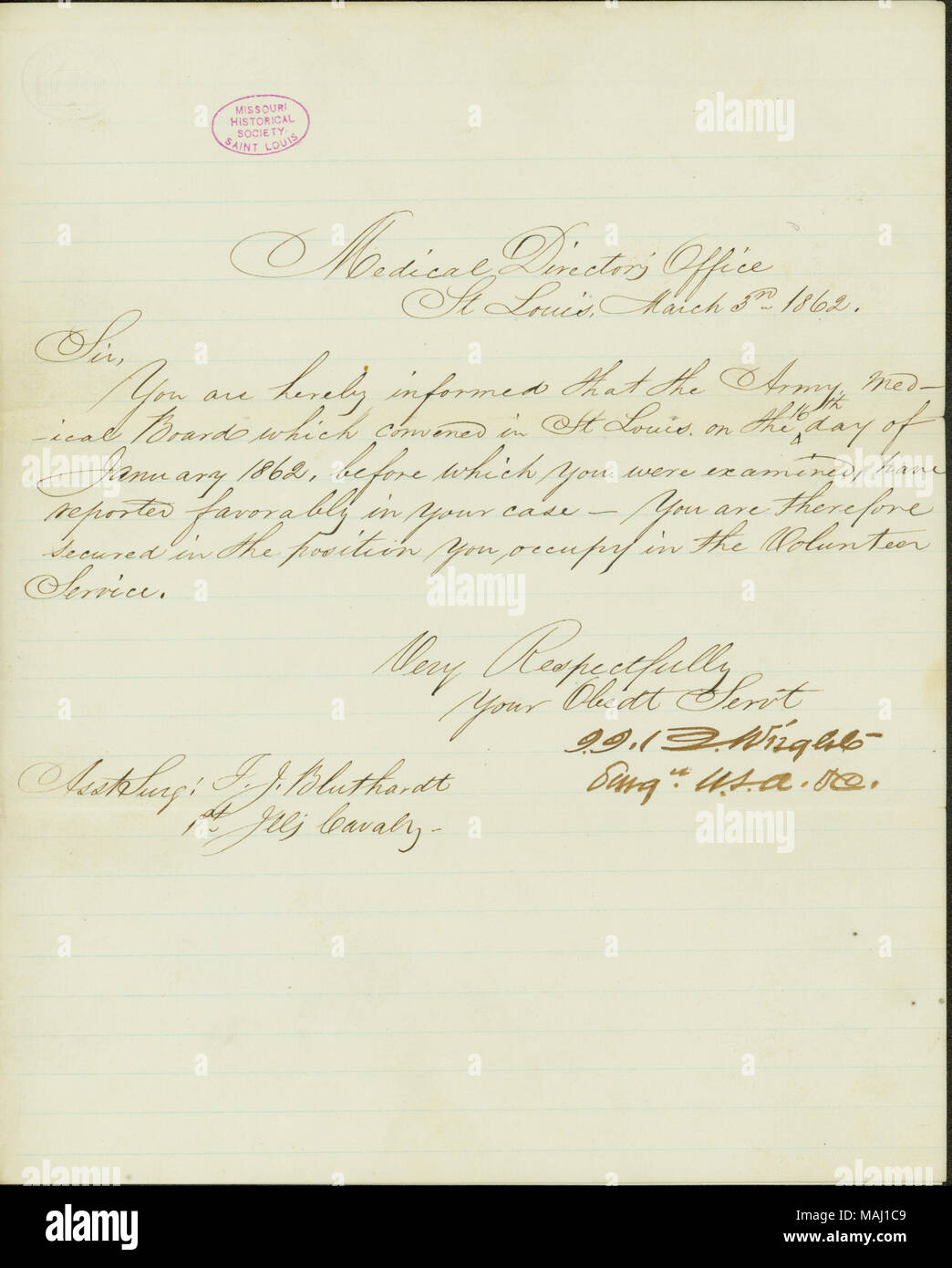 Informs Bluthardt that the Army Medical Board, before which he was examined, has reported favorably in his case, securing his position.  Transcription Medical Director ?s Office St Louis. March 3rd 1862. Sir, You are hereby informed that the Army Medical Boards which convened in St Louis. on the 16th day of January 1862, before which you were examined, have reported favorably in your case  ? You are therefore secured in the position you occupy in the Volunteer Service. Very Respectfully Your Obedt Servt I.I.B. Wright Surg. U.S.A.[etc]. Asst Surg: T.J. Bluthardt 1st Illis Cavalry. Title: Letter Stock Photo