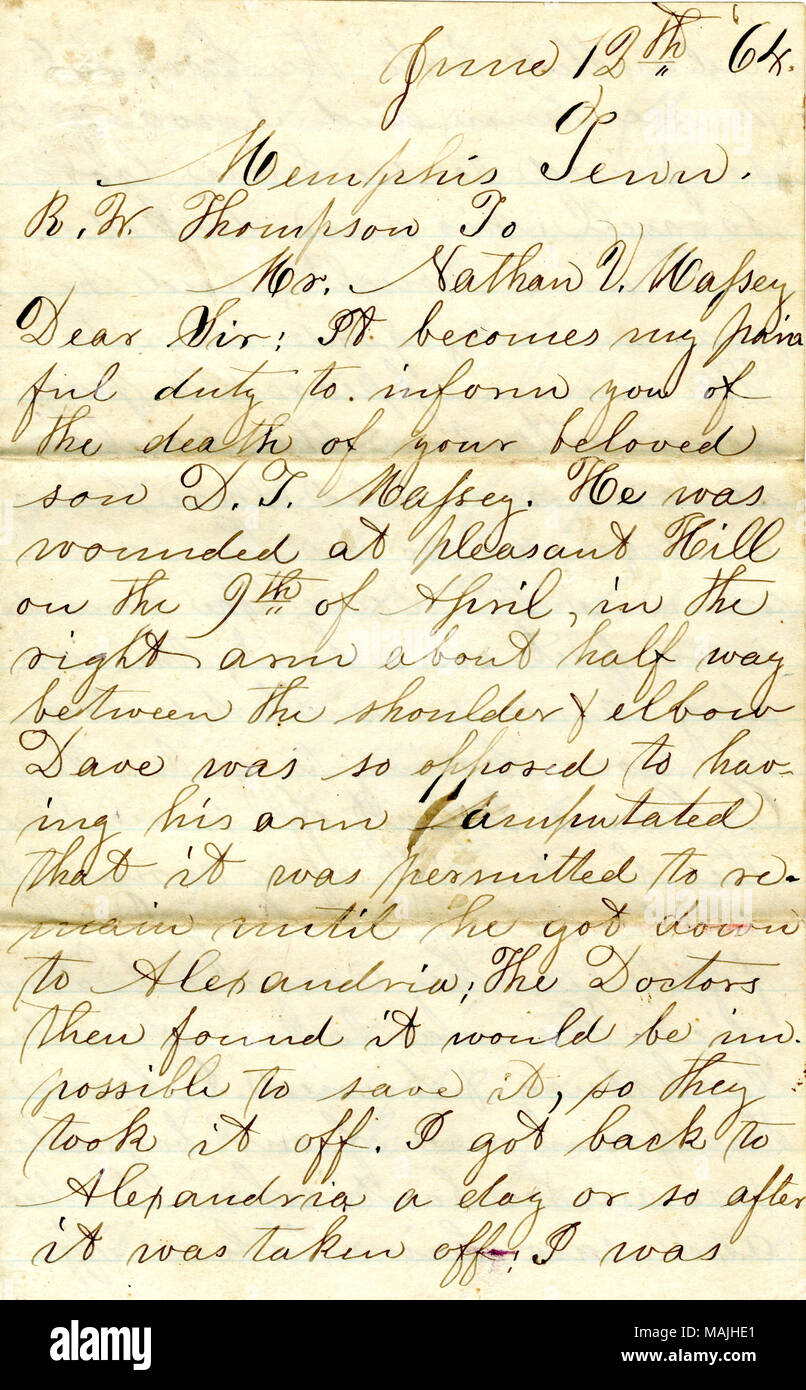 Gives details about the death of Nathan's son, David.  Transcription: June 12th 64 Memphis Tenn. R.W. Thompson To Mr. Nathan V. Massey Dear Sir: It becomes my painful duty to inform you of the death of your beloved son D. T. Massey. He was wounded at pleasant Hill on the 9th of April, in the right arm about half way between the shoulder & elbow Dave was so opposed to having his arm amputated that it was permitted to remain until he got down to Alexandria: The Doctors then found it would be impossible to save it, so they took it off. I got back to Alexandria a day or so after it was taken off:  Stock Photo