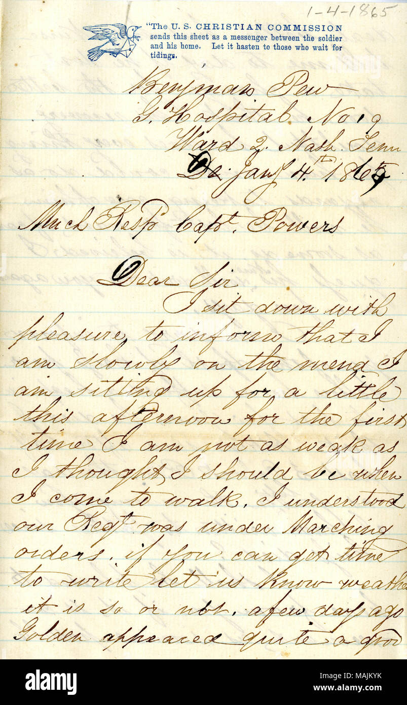 Reports on his health and the condition of several other soldiers in the hospital.  Transcription: Benjman Pew[Benjamin Pew] G.Hosiptal No 19 Ward 2 Nash. Tenn De Jany 4th 1865 Much Resps Capt. Powers Dear Sir I sit down with pleasure to inform that I am slowly on the mend I am sitting up for a little this afternoon for the first time I am not as weak as I thought I should be when I come to walk. I understood our Regt was under Marching orders. if you can get time to write let us know weather it is so or not. a few days ago Golden appeared quite a good deal better but his Nurse tells me to day Stock Photo