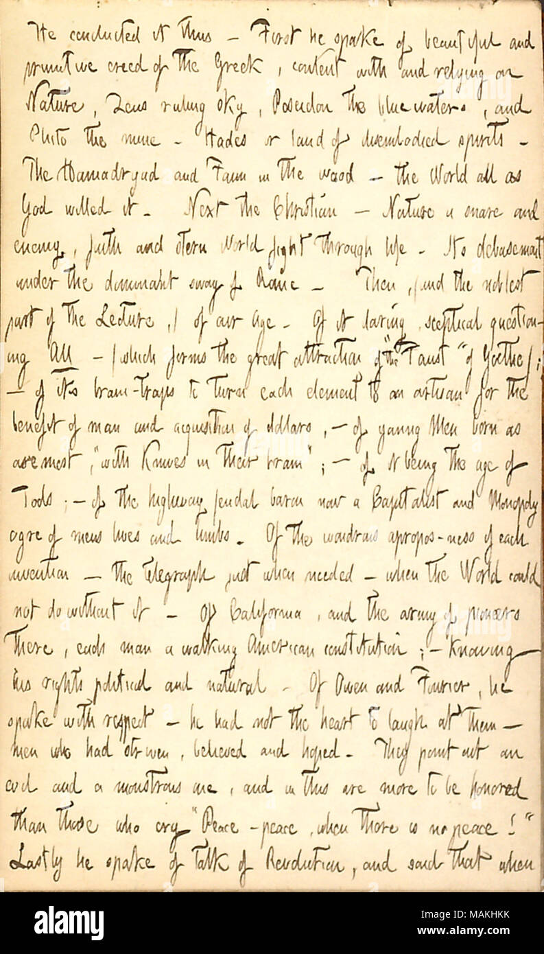 Describes a lecture by Ralph Waldo Emerson that he attended.  Transcription: He [Ralph Waldo Emerson] conducted it thus  ? First he spake of beautiful and primitive creed of the Greek, content with and relying on Nature, Zeus ruling sky, Poseidon the blue waters, and Pluto the mine  ? Hades or land of disembodied spirits. The Hamadryad and Faun in the wood  ? the world all as God willed it. Next the Christian  ? Nature a snare and enemy, faith and stern World fight through life. Its debasement under the dominant sway of Rome. Then, (and the noblest part of the Lecture,) of our Age. Of it darin Stock Photo