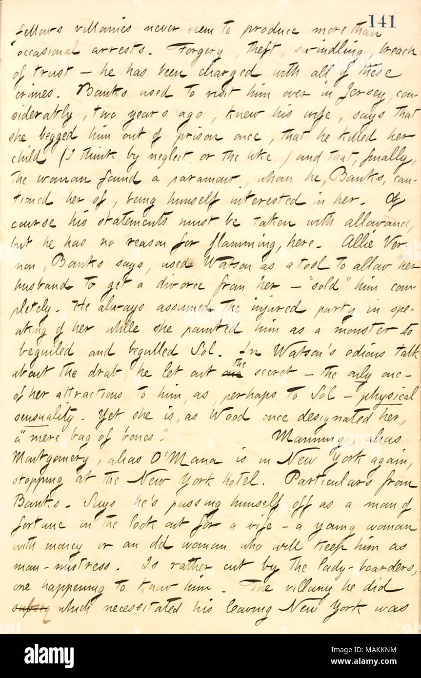 Regarding a talk with A.F. Banks about Mr. O'Mana, John Watson, and Allie Vernon.  Transcription: fellows villanies never seem to produce more than occasional arrests. Forgery, theft, swindling, breach crimes. [A.F.] Banks used to visit him [John Watson] over in Jersey, considerably, two years ago, knew his wife, says that she begged him out of prison once, that he killed her child (I think by neglect or the like) and that, finally, the woman found a paramour, whom he, Banks, cautioned her of, being himself interested in her. Of course his statements must be taken with allowance, but he has no Stock Photo