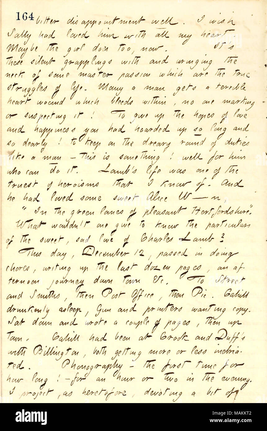 Gives his thoughts on disappointment from love.  Transcription: bitter disappointment well. I wish Sally [Edwards] had loved him [Jesse Haney] with all my heart. Maybe the girl does too, now. It ?s these silent grapplings with and wringing the neck of some master passion which are the true struggles of life. Many a man gets a terrible heart wound which bleeds within, no one marking or suspecting it! To give up the hopes of love and happiness you had hoarded up so long and so dearly! to keep on the dreary round of duties like a man  ? this is something! well for him who can do it. [Charles] Lam Stock Photo