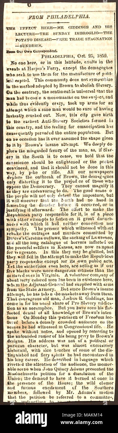 Newspaper clipping regarding John Brown's raid at Harper's Ferry.  Transcription: FROM PHILADELPHIA.        ? THE EFFECT HERE ?MR GIDDINGS AND HIS LECTURE ?THE SUNDAY IMBROGLIO ?THE POTATO DISEASE ?FREE TRADE STAGNATION ?SUNDRIES From Our Own Correspondent. PHILADELPHIA, Oct. 25, 1859. No one here, or in this latitude, exults in the events at Harper ?s Ferry, except the demagogue who seek to use them for the manufacture of political capital. This community does not sympathize in the method adopted by [John] Brown to abolish Slavery. On the contrary, the sentiment is universal that the man had  Stock Photo
