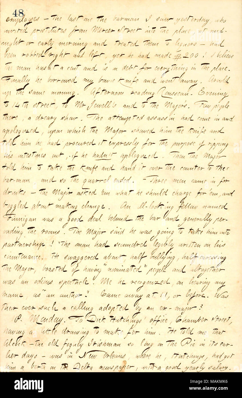 Describes Major Piercy's tale of a row with a patron and the resolution at his bar.  Transcription: employees  ? the last one the barman I saw yesterday, who invited prostitutes from Mercer Street into the place, at midnight or early morning and treated them to liquors  ? had been robbed right and left, yet he had made $200! I believe the man hasnt a cent and is in debt for everything in the place. Finally he borrowed my bowie knife and went away. [George] Arnold up the same morning. Afternoon reading [Jean-Jacques] Rousseau. Evening to 14th street, to Mr [Charles] Jewell's and to the Major's. Stock Photo