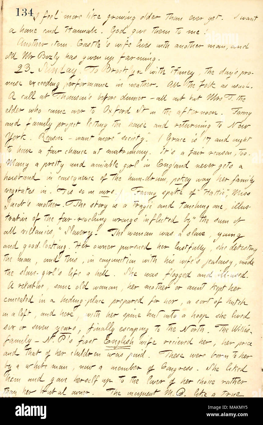 Regarding Fanny Fern's tales about Harriet Jacobs.  Transcription: I feel more like growing older than ever yet. I want a home and Hannah [Bennett]. God give them to me! Another item. Castle's wife [Hannah Gunn Castle] lives with another man, and old Mr [William] Bezly has given up farming. 23. Sunday. To Brooklyn with [Jesse] Haney, the day's promise exceeding performance in weather. All the folk as usual. A call at [Mortimer] Thomson ?s before dinner  ? and out but Mrs T. the elder [Sophy Thomson] who came over to Oxford St in the afternoon. Fanny [Fern] and family project letting the house  Stock Photo