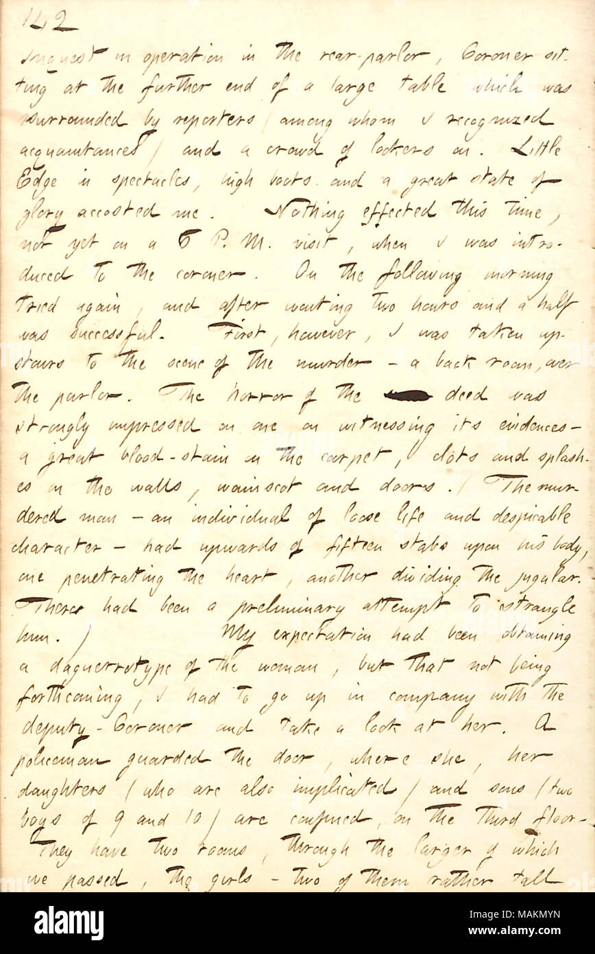 Describes visiting the scene of the Burdell murder to do a sketch of Mrs. Cunningham for the Sunday Courier.  Transcription: Inquest in operation in the rear-parlor, Coroner sitting at the further end of a large table which was surrounded by reporters (among whom I recognized acquaintances) and a crowd of lookers on. Little [Frederick] Edge in spectacles, high boots and a great state of glory accosted me. Nothing effected this time, nor yet on a 6 P. M. visit, when I was introduced to the coroner. On the following morning tried again, and after waiting two hours and a half was successful. Firs Stock Photo