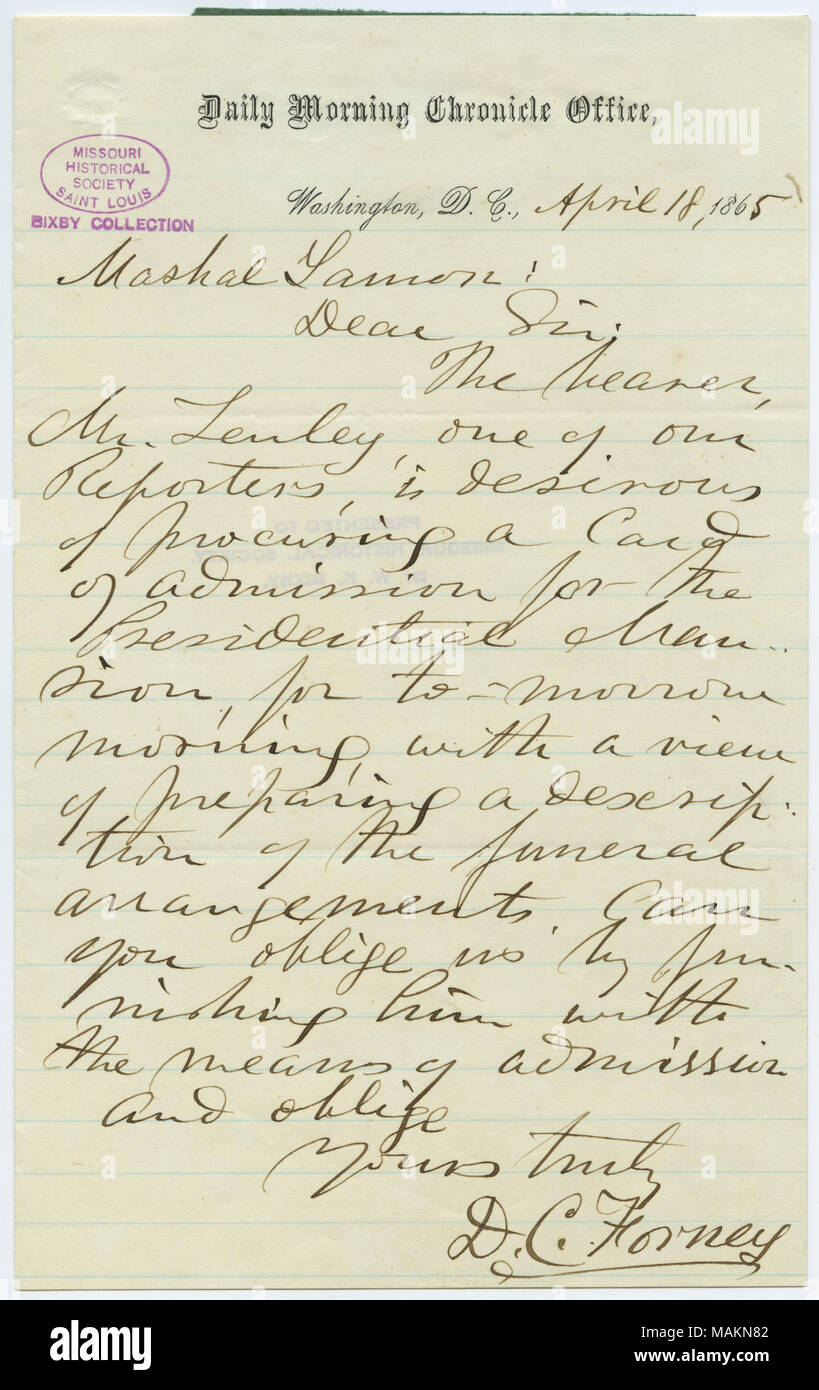 States, 'The bearer, Mr. Lenley, one of our Reporters, is desirous of procuring a Card of admission for the Presidential Mansion, for to-morrow morning, with a view of preparing a description of the funeral arrangements. Can you oblige us by furnishing him with the means of admission. . .' Title: Letter signed D.C. Forney, Daily Morning Chronicle Office, Washington, D.C., to Marshal Lamon, April 18, 1865  . 18 April 1865. Forney, D. C. Stock Photo