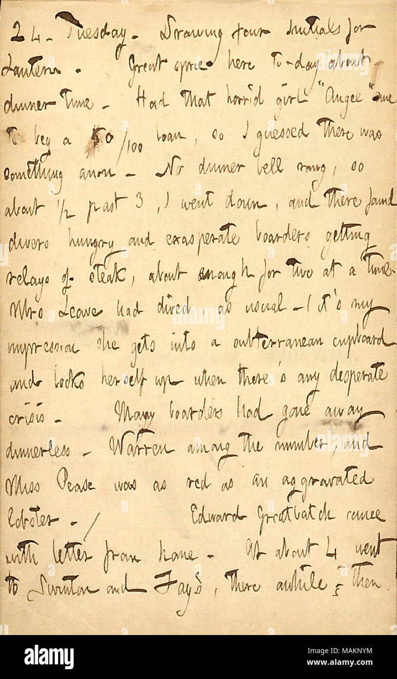Mentions an incident at his boarding house in which dinner was delayed.  Transcription: 24. Tuesday. Drawing four Initials for Lantern. Great spree here to-day about dinner time. Had that horrid girl ?ǣAngee [Angeline Leave] ? come to beg a 50/100 loan, so I guessed there was something anon. No dinner bell rang, so about 1/2 past 3, I went down, and there found divers hungry and exasperate boarders getting relays of steak, about enough for two at a time. Mrs [Anna M.] Leave had dived, as usual  ? (it ?s my impression she gets into a subterranean cupboard and locks herself up when there ?s any  Stock Photo