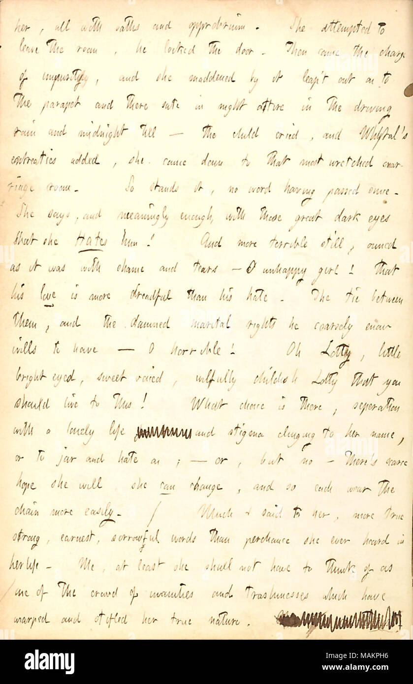 Comments on the troubled marriage of Lotty and John Whytal.  Transcription: her [Charlotte Kidder], all with oaths and approbrium. She attempted to leave the room, he [John Whytal] locked the door. Then came the charge of impurity, and she maddened by it leap ?t out on to the parapet and there sate in night attire in the driving rain and midnight till  ? the child [Frederick Whytal] cried, and Whytal ?s entreaties added, she came down to that most wretched marriage room. So stands it, no word having passed since. She says, and meaningly enough, with these great dark eyes that she Hates him! An Stock Photo