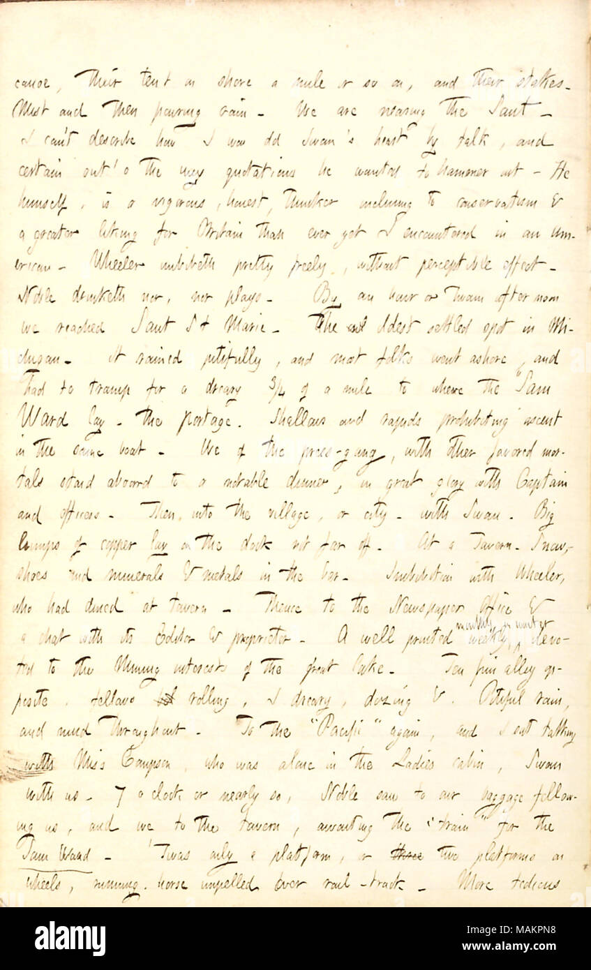 Describes his arrival at Sault Ste. Marie, Michigan. Transcription: canoe, their tent on shore a mile or so on, and their stakes. Mist and then pouring rain. We are nearing the Saut [Sault Ste. Marie]. I can ?t describe how I won old [George M.] Swan ?s heart by talk, and certain out ?o the way quotations he wanted to hammer out. He himself, is a vigorous, honest, thinker inclining to conservatism & a greater liking for Britain than ever yet I encountered in an American. Wheeler imbibeth pretty freely, without perceptible effect. [Frank] Noble drinketh not, nor plays. By an hour or twain after Stock Photo