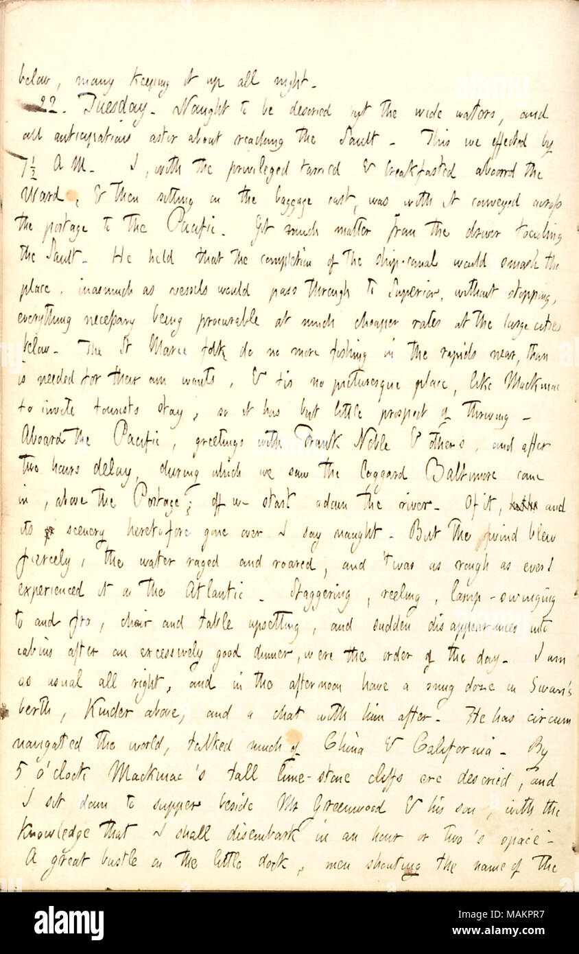 Describes his journey on the steamboat, Pacific, from Sault Ste. Marie to Mackinac Island in Michigan.  Transcription: below, many keeping it up all night. 22. Tuesday. Nought to be descried but the wide waters, and all anticipations astir about reaching the Sault [Sainte Marie]. This we effected by 7 1/2 A M. I, with the privileged tarried & breakfasted aboard the [Sam] Ward, & then sitting on the baggage cart, was with it conveyed across the portage to the Pacific. Got much matter from the driver touching the Sault. He held that the completion of the ship-canal would smash the place, inasmuc Stock Photo