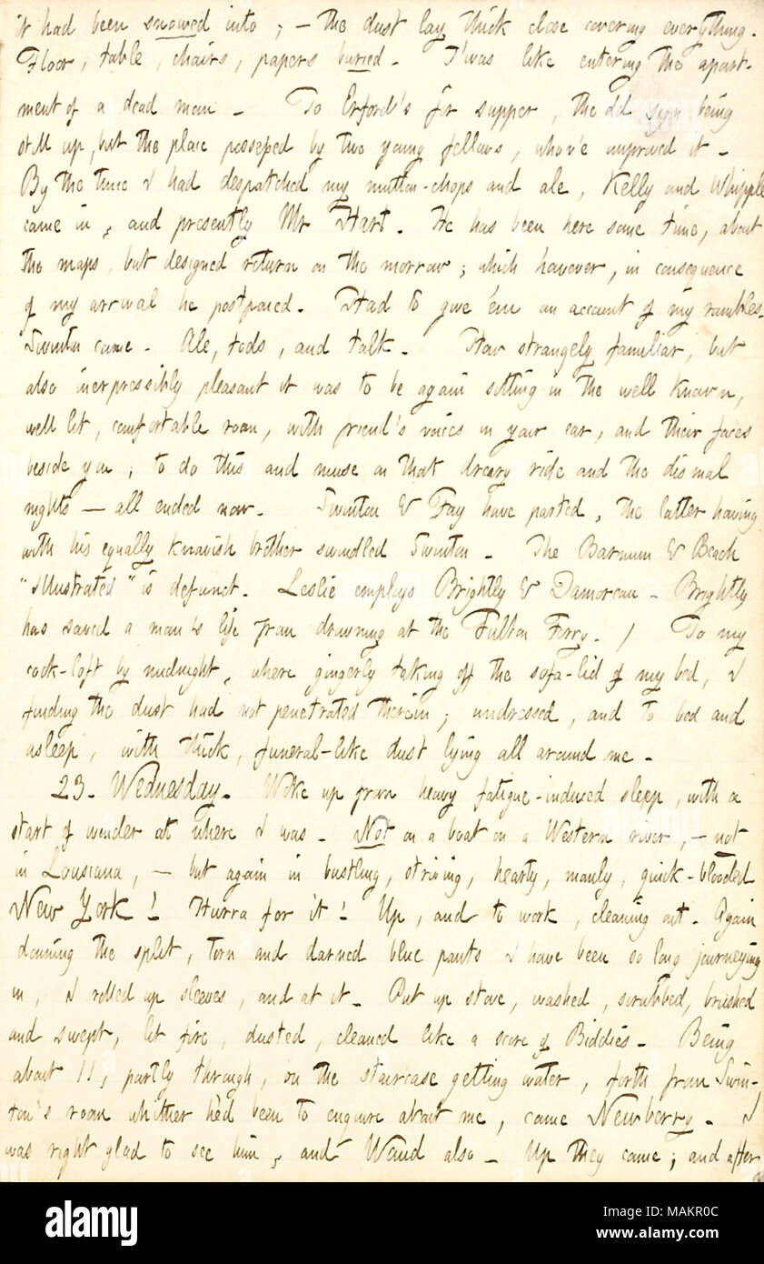 Describes having dinner with friends upon his arrival back to New York, and cleaning out his room, which has accumulated dust while he was away for three months.  Transcription: it had been snowed into,  ? the dust lay thick close covering everything [at his room at 290 Broadway]. Floor, table, chairs, papers buried. T ?was like entering the apartment of a dead man. To Erford ?s for supper, the old sign being still up, but the place possessed by two young fellows, whov ?e improved it. By the time I had dispatched my mutton-chops and ale, Kelly and Whipple came in, and presently Mr [Henry] Hart Stock Photo