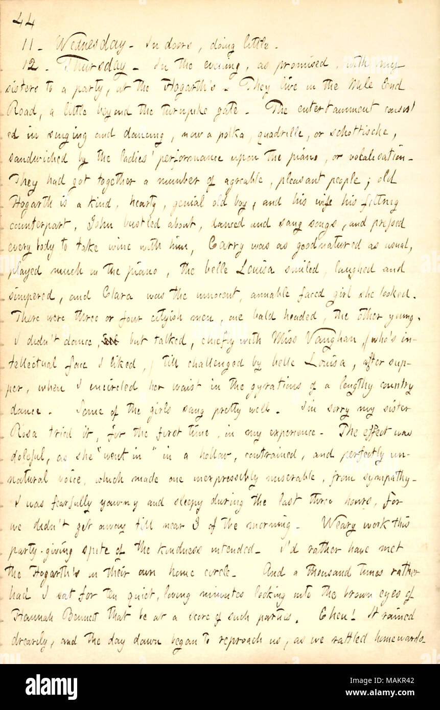 Describes attending a party at the Hogarth family's house.  Transcription: 11. Wednesday. In doors, doing little. 12. Thursday. In the evening, as promised, with my sisters [Naomi and Rosa Gunn] to a party, at the Hogarth ?s. They live in the Mile End Road, a little beyond the turnpike gate. The entertainment consisted in singing and dancing, now a polka, quadrille, or schottische, sandwiched by the ladies ? performance upon the piano, or vocalisation. They had got together a number of agreable, pleasant people; old [John] Hogarth is a kind, hearty, genial old boy, and his wife [Ann Brooks Hog Stock Photo