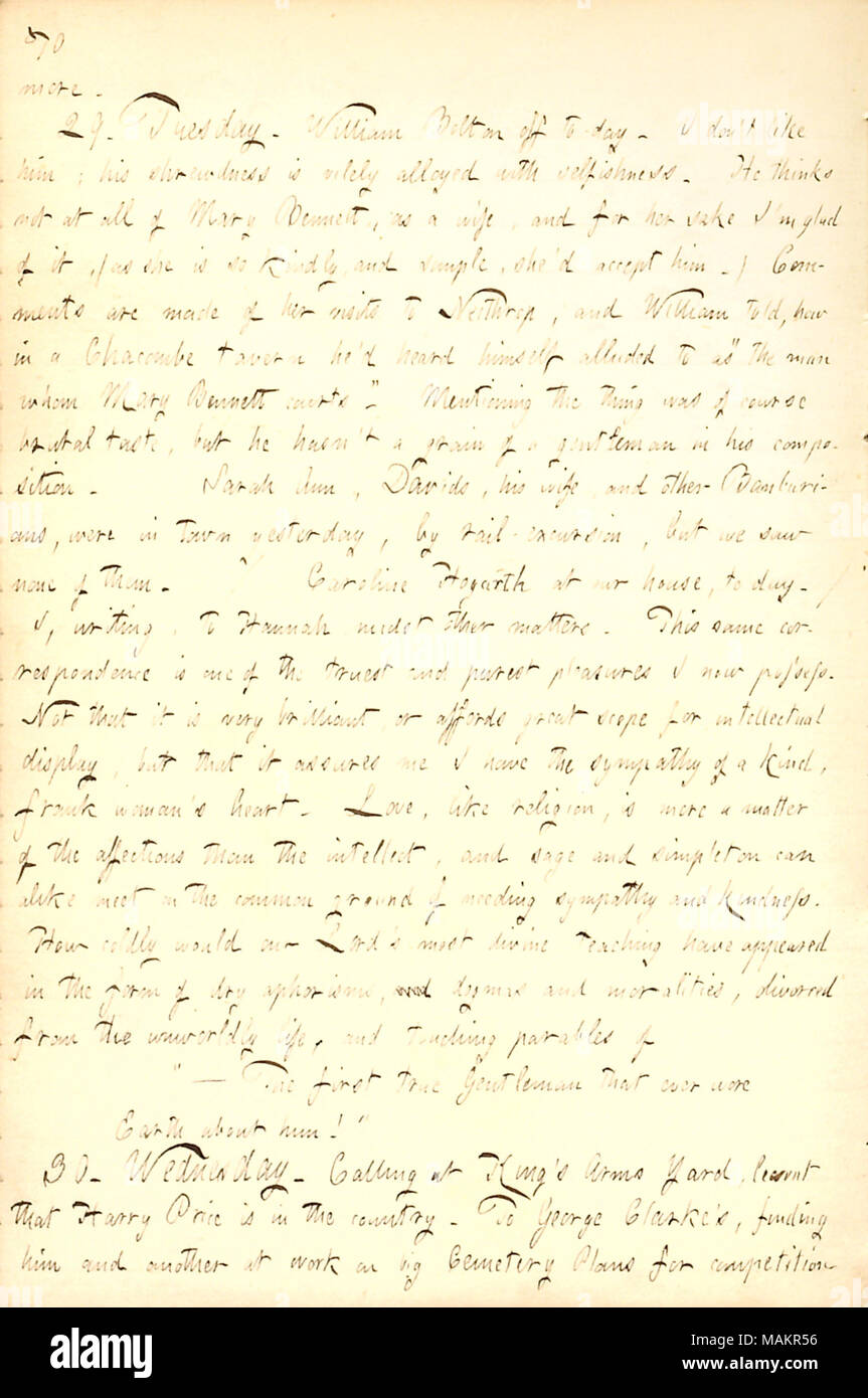 Regarding his happiness at receiving letters from Hannah Bennett.  Transcription: more. 29. Tuesday. William Bolton off to-day. I don't like him; his shrewdness is vilely alloyed with selfishness. He thinks not at all of Mary Bennett, as a wife, and for her sake I'm glad of it, (as she is so kindly, and simple, she'd accept him.) Comments are made of her visits to Neithrop, and William told, how in a Chacombe tavern he'd heard himself alluded to as 'the man whom Mary Bennett courts.' Mentioning the thing was of course brutal taste, but he hasn't a grain of a gentleman in his composition. Sarah Stock Photo