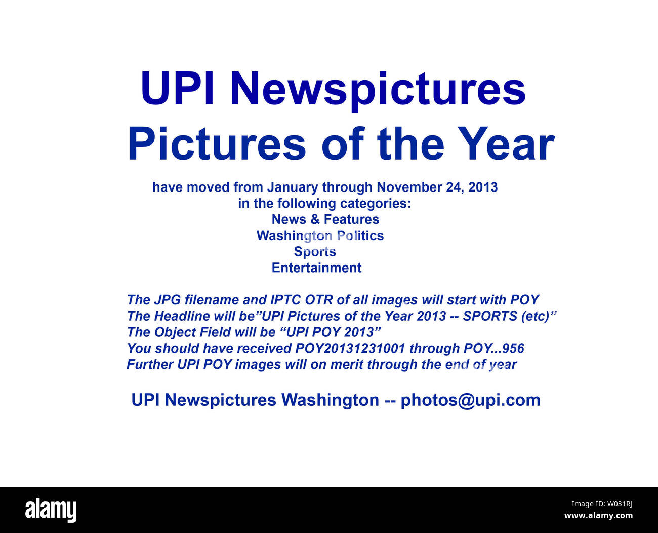 UPI Newspictures 2013 Pictures of the Year (POY) have moved for the approximate time period January through November 24, 2013.   You should have received image transmission numbers POY20131231001 through POY...956  in the following categories:  News & Features, Washington Politics, Sports, and Entertainment.  Further POY images will move on merit through the end of the year.  The JPG filename and IPTC OTR of all images will start with POY.  The Object Field will start with 'UPI POY 2013'.  Thank you,  UPI Washington    photos@upi.com Stock Photo