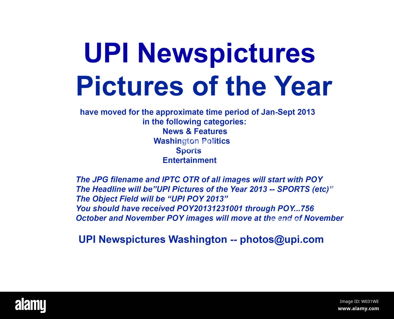 UPI Newspictures 2013 Pictures of the Year (POY) have moved for the approximate time period January through September 2013.  You should have received image transmission numbers POY20131231001 through POY...756  in the following categories:  News & Features, Washington Politics, Sports, and Entertainment.  October and November POY images will be transmitted at the end of November. The JPG filename and IPTC OTR of all images will start with POY.  The Object Field will start with 'UPI POY 2013'.  Thank you,  UPI Washington Stock Photo