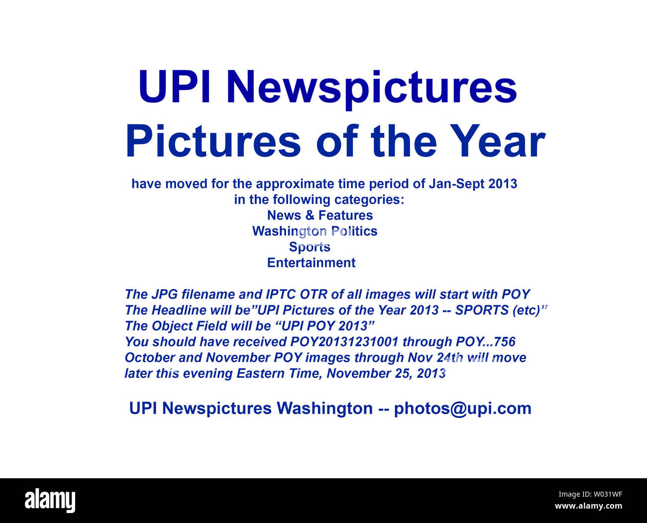 UPI Newspictures has  moved the 2013 Pictures of the Year (POY)  images for the approximate time period January through September.  We will move October through November 24th later tonight Eastern time.    You should have already  received image transmission numbers POY20131231001 through POY...756  in the following categories:  News & Features, Washington Politics, Sports, and Entertainment.  Further POY images will move on merit through the end of the year.  The JPG filename and IPTC OTR of all images will start with POY.  The Object Field will start with 'UPI POY 2013'.  Thank you,  UPI Was Stock Photo