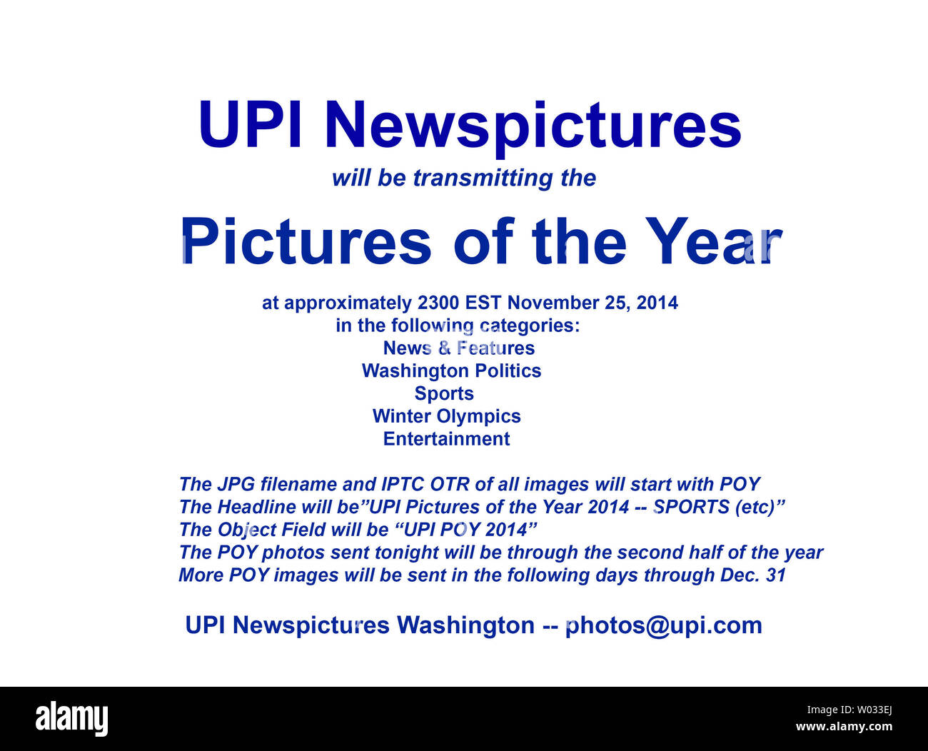 UPI Newspictures will be transmitting the 2014 Pictures of the Year on Tuesday, November 18, 2014 at approximately 2300 EST (0400GMT) in the following categories:  News & Features, Washington Politics, Sports, Winter Olympics, and Entertainment.  The images transmitted tonight will encompass the second half of the year 2014, and more images will move through the end of the year. The JPG filename and IPTC OTR of all images will start with POY.  The Headline will be 'UPI Pictures of the Year 2014 - Sports (and so on).  The Object Field will be 'UPI POY 2014'.    UPI Washington  photos@upi.com Stock Photo