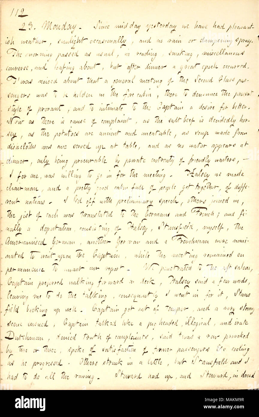Beschreibt ein Treffen an Bord der Washington die schlechte Qualität der Lebensmittel an die Passagiere zu diskutieren, und anschliessender Argument mit dem Kapitän über es. Transkription: 23. Montag. Seit gestern Mittag wir pleasantish Wetter gehabt, Sonnenlicht gelegentlich, und kein Regen oder dämpfende Spray. Morgens vorüber, wie gewohnt, im Lesen, Rauchen, verschiedenes unterhalten können, und bummeln über, aber nach dem Abendessen eine große Epoche aufgetreten. T?ward ruchbar, dass eine Hauptversammlung der zweiten Klasse Passagiere in der vorderen Kabine es Holden, der heutigen Stil von provant zu denunzieren und zu int war Stockfoto