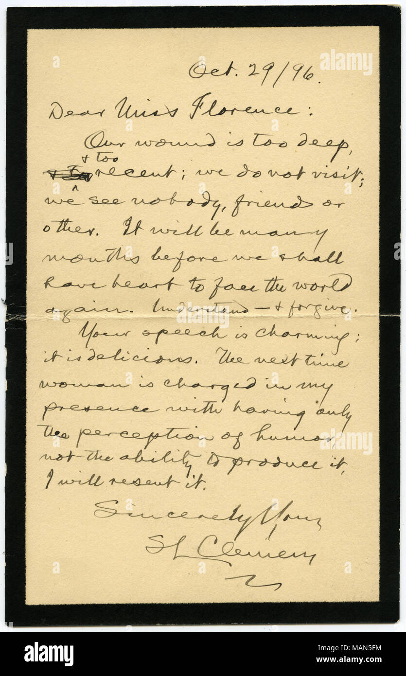 Bedauert, dass er niemanden wegen seiner Trauer [für den Tod seiner Tochter sehen, Susy Clemens], und Komplimente Miss Hayward auf Ihrer charmanten Rede. Der Brief ist auf Trauer Schreibwaren geschrieben. Mit Umschlag. Transkription: Okt. 29/96. Sehr geehrte Miss Florenz: Die Wunde ist zu tief und zu und auch die jüngsten; wir nicht besuchen; wir sehen Niemand, Freund oder anderen. Es wird viele Monate, bevor wir das Herz haben, wird die Welt wieder zu Gesicht. Verstehen? & Vergeben. Ihre Rede ist charmant, es ist köstlich. Das nächste Mal, die Frau ist in meiner Gegenwart mit haben nur die Wahrnehmung von Humor, nicht die Stockfoto
