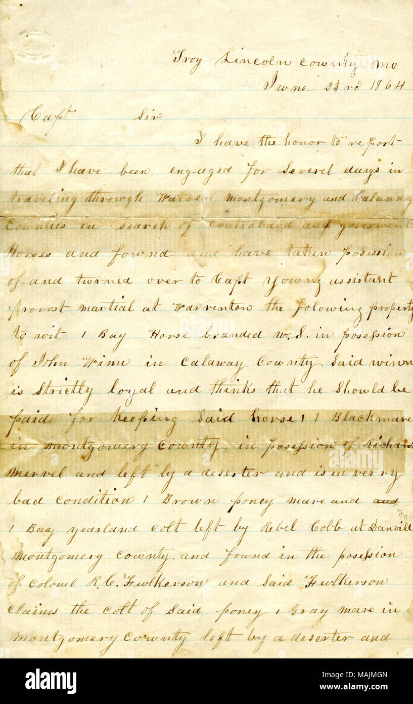 Rapports Les résultats de sa recherche à Warren, Montgomery, et les comtés de Callaway, Mo., pour les chevaux volés dans les forces de l'Union. Troy : Transcription Lincoln Comté Mo 23 juin 1864 Le capitaine Sir J'ai l'honneur de vous annoncer que j'ai été engagé pour Severel jours en voyageant par Warren Montgomery et les comtés de Calaway[Callaway] à la recherche de produits de contrebande et de gouvernement et les chevaux trouvés et ont pris possession de et remis au capitaine jeune assistant au grand prévôt Merignac les biens à wit 1 Bay Horse W.S. marque en possession de John Winn dans[Calaway] Callaway Comté dit winn est St Banque D'Images