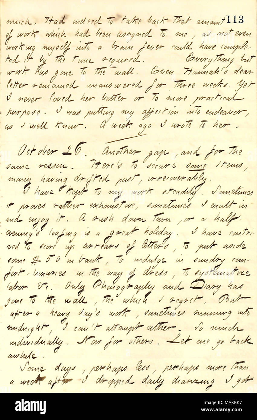 En ce qui concerne son travail d'écriture, qui a empêché de garder le contact avec son journal. Transcription : beaucoup. A effectivement de reprendre cette somme de travail qui avait été attribué à moi, de ne pas même en travaillant moi-même dans une fièvre cérébrale pourrait avoir terminé par le temps nécessaire. Mais tout ce travail a été réalisé sur le mur. Même Hannah [Bennett] chers lettre restée sans réponse pendant trois semaines. Pourtant, je n'ai jamais aimé son meilleur ou pour plus d'utilité pratique. Je mettais mon affection en entreprise, que je connais bien. Il y a une semaine j'ai écrit pour elle. / Le 26 octobre. Un autre écart, et pour la même raison. Voici pour sécuriser Banque D'Images