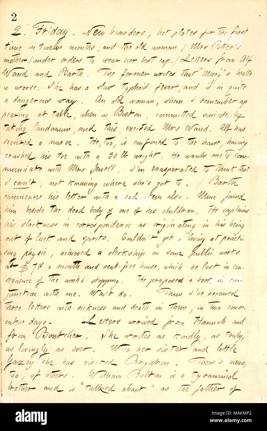 Décrit les lettres reçues d'Alf, William Waud Barth, et Hannah Bennett. Transcription : 2. Vendredi. De nouveaux pensionnaires, de plaques de cuisson pour la première fois en douze mois, et la vieille femme (Mme [Catherine] Potter ?s mère) sous l'ordre de porter son meilleur cap. / Lettres de William Waud Alf [et] Barth. L'ancien écrit qu ?ǣMary Waud [Santé] s'est pire. Elle a une faible fièvre typhoïde, et est tout à fait dans une manière dangereuse. Une vieille femme, que je me souviens de comparaître à table, quand à Boston, s'est suicidé en prenant du laudanum, et cette heureuse Mme Waud. Alf a assuré une infirmière. Il est, lui aussi, limité à Banque D'Images