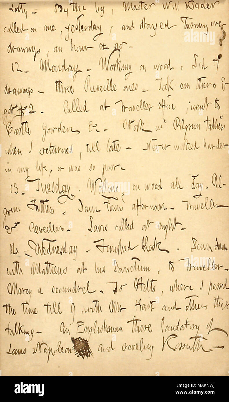 Mentionne son travail de dessin. Transcription : Lotty [Kidder]. Par le par, Maître Kidder a fait appel à moi, hier, et j'ai séjourné au tournant des dessins, une heure ou ainsi. 12. Lundi. Travaillant sur le bois, n'a 7 dessins ? Le réveil 3. S'il y a & em $2. Appelé au Bureau du voyageur ; s'est rendu à Castle Garden &c. Les travaux sur les Pères pèlerins quand je suis revenu, jusqu'à tard. Jamais travaillé plus dur dans ma vie, ou qui était très mauvais. 13. Le mardi. Groupe de travail sur bois, tous les jours. Les Pères Pèlerins. Le centre-ville d'après-midi. Voyageur et le réveil. Davis a appelé dans la nuit. 14. Le mercredi. Bloc fini. Down Town avec [Corneille] Mathews at Banque D'Images