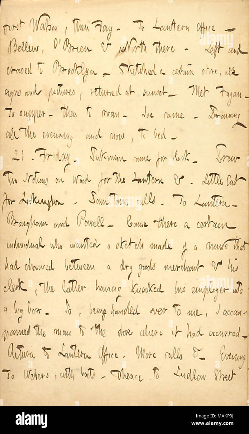 Mentionne son travail de dessin. Transcription : première [John] Watson, puis [Auguste] Fay. Lanterne d'Office. [Frank] Bellew, [Fitz James] O ?Brien & [William] Nord. La gauche et la traversée jusqu'à Brooklyn. Esquissé un certain magasin, tous les signaux et images, retourné au coucher du soleil. Rencontré Fagan. Pour le souper ? Puis à l'autre. Joe [Greatbatch] est venu. Dimensions toute la soirée et maintenant, au lit. 21. Vendredi. Dickinson est venu pour le bloc. A attiré deux notions sur le bois pour la lanterne &c. Petite coupure pour Lockington. Le centre-ville d'appels. À la lanterne. [John] et [848] Thomas Powell. Se fait-il qu'il y une certaine personne qui voulait un croquis mad Banque D'Images