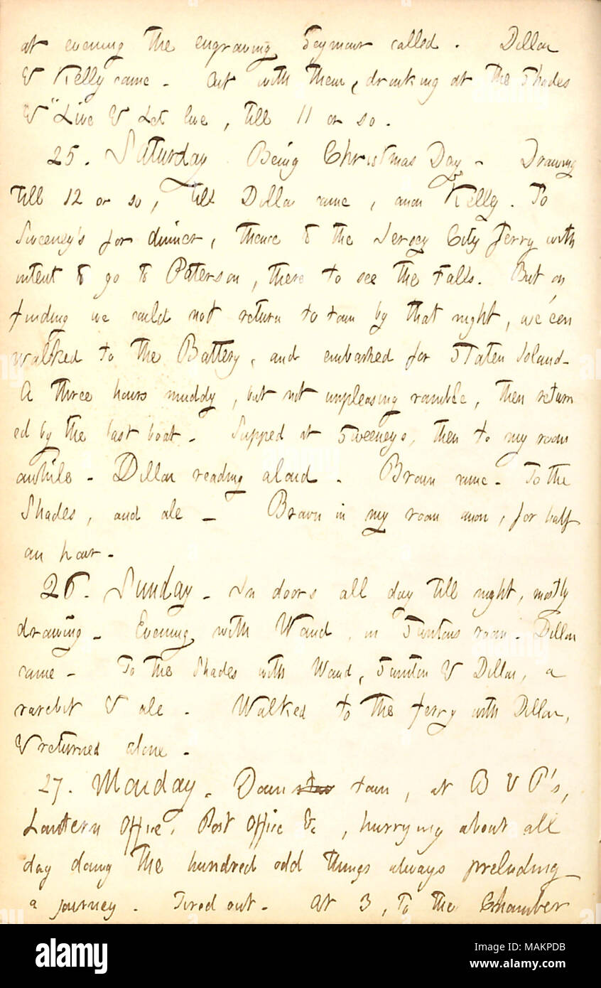 Décrit les événements du jour de Noël. Transcription : le soir la gravure appelé Seymour. Dillon [Mapother] & Kelly est venu. Avec eux, l'alcool à l'Shades & ?ǣLive et laissez vivre, jusqu'à 11 environ. 25. Samedi. D'être le jour de Noël. Dimensions jusqu'à 12 ou donc, jusqu'à Dillon est venu, anon Kelly. À Sweeney ?s pour le dîner, de là, jusqu'à l'ferry Jersey City avec l'intention d'aller à Paterson, là pour voir les chutes. Mais sur la recherche d'on ne pouvait pas retourner à la ville par ce soir-là, nous avons  ?een marcha jusqu'à la batterie, et embarquée pour Staten Island. Trois heures d'un boueux, mais pas déplaisante divaguer, puis retourné par la dernière b Banque D'Images