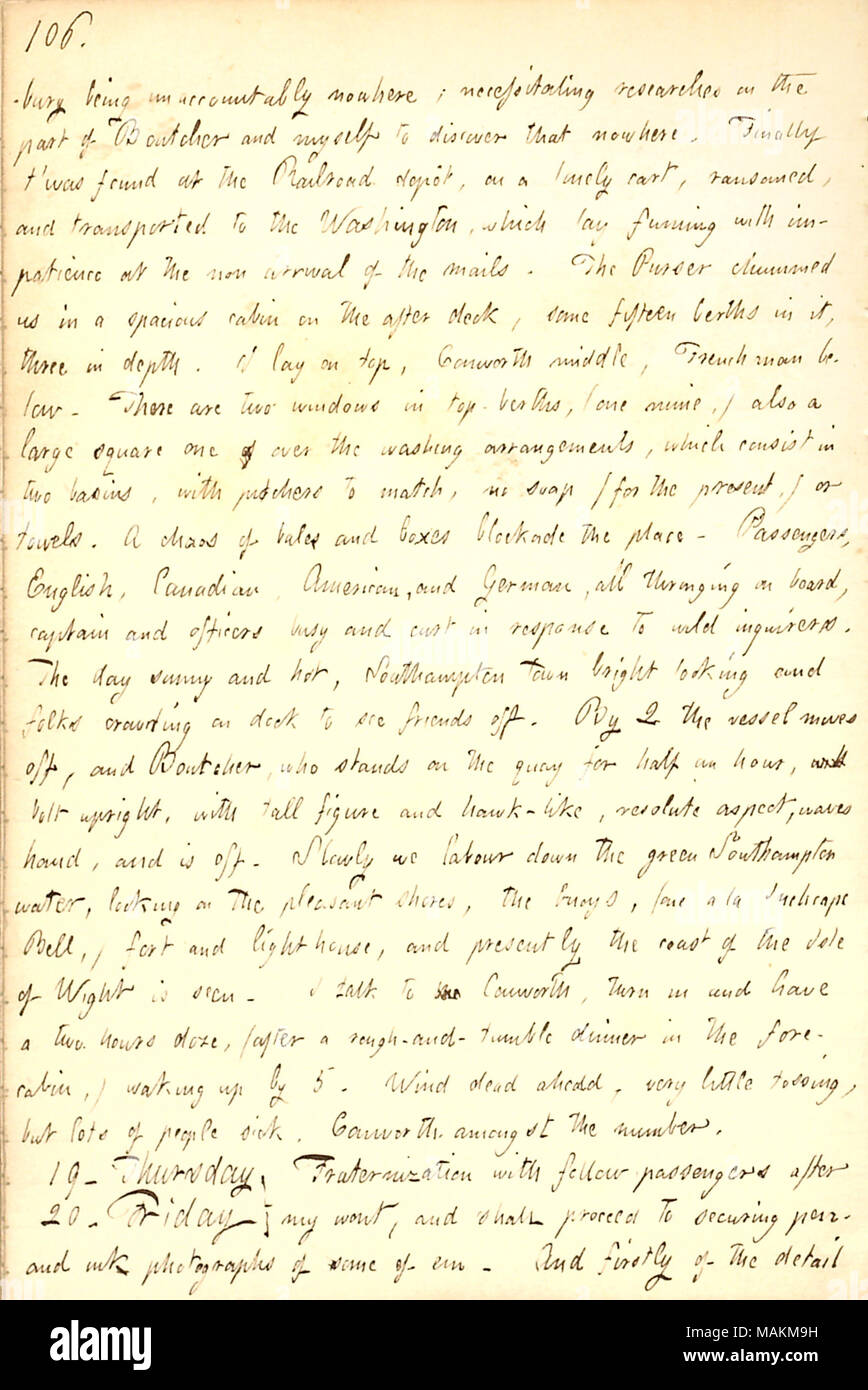 Descrive la sua partenza da Southampton a New York a Washington. Trascrizione: bury essendo unaccountably nulla; necessitando di ricerche da parte di [William] Boutcher di me stesso e di scoprire che da nessuna parte. Infine ?t è stata trovata presso la Ferrovia Dep t, su una solitaria carrello, riscattati, e trasportato al Washington, che fumante laici con impazienza al mancato arrivo della posta. Il commissario di bordo chummed noi in una spaziosa cabina sul ponte dopo una quindicina di cuccette in tre in profondità. Mi metto sulla parte superiore, [William] Conworth medio, il francese qui di seguito. Ci sono due finestre in top-cuccette, (una miniera, Foto Stock