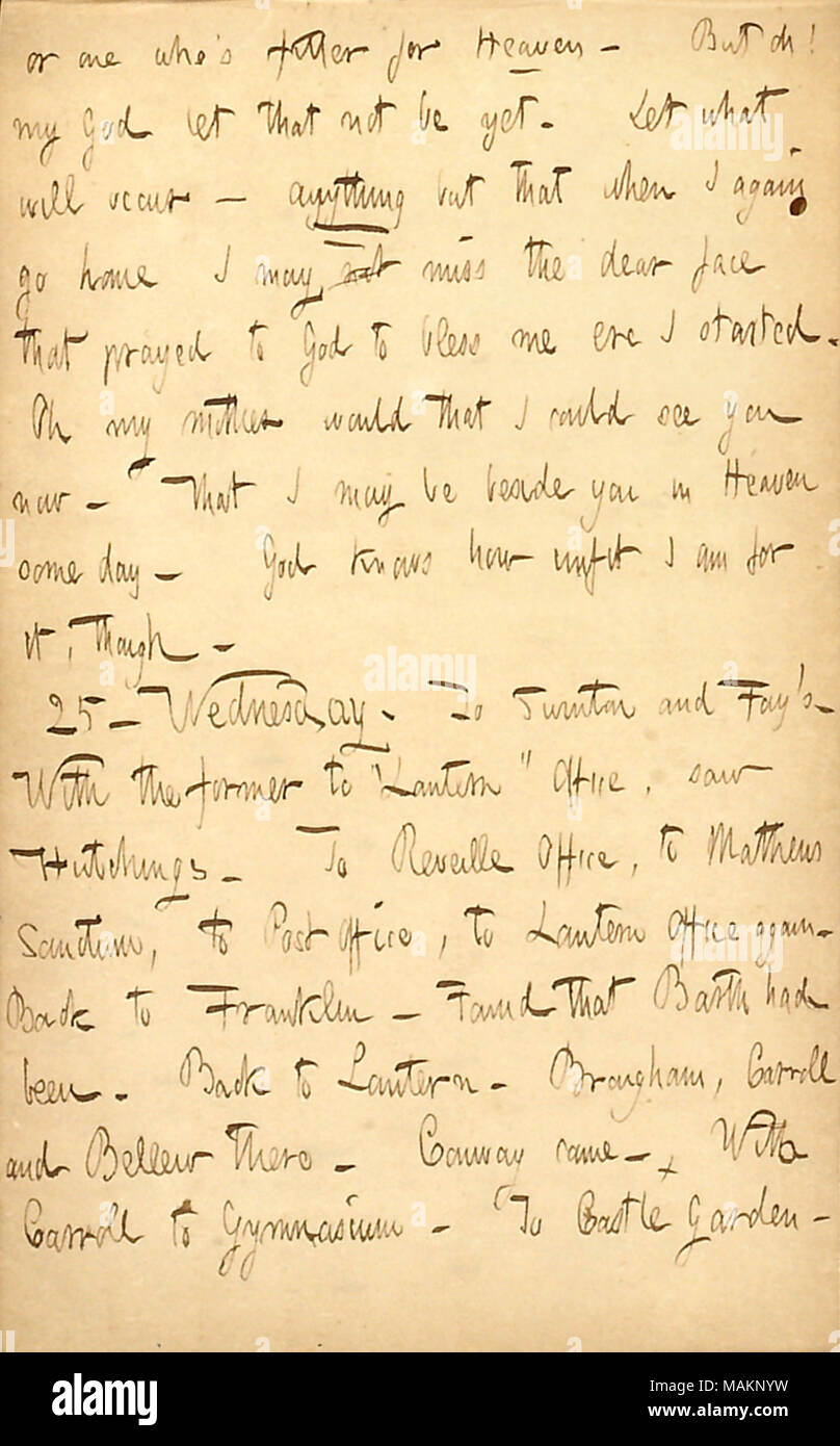 Commenti sulla sua madre. Trascrizione: o uno che ?s montatore per cielo [rispetto a sua madre, Naomi Butler Gunn]. Ma oh! Mio Dio lascia che non può essere ancora. Lasciare che cosa avverrà ? Nulla ma che quando ho ancora andare a casa io non può mancare il caro volto che pregava Dio mi benedica ere ho iniziato a. Oh mia madre sarebbe che ho potuto vedere voi ora. Che io possa essere accanto a voi nel cielo qualche giorno. Dio sa quanto inadatto io per esso, però. 25. Mercoledì. A Swinton e Fay ?s. Con l'ex [Alfred Swinton] per ?ǣLantern ? Ufficio, visto [Richard B.] Hutchings. Per sveglia in ufficio a [Cornelio] Mathews Sanctum, a Post Offi Foto Stock