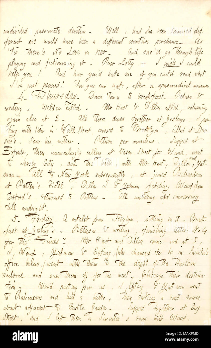 Parla di ricevere una nota da Edward Heylyn, e vedendo il sig. Hart e Dillon Mapother off per Chicago. indiviso devozione appassionata. Bene, aveva ella [Charlotte Kidder Whytal] stato addestrato diversi lei sarebbe stata una creatura diversa casualmente. Come ?tis vi ?s nessun amore in lei. E lei ?ll andare attraverso la vita di giocare e fictionizing. Poveri Lotty ? Vorrei che mi potrebbe aiutare voi! E come si ?d mi odiano se si poteva leggere ciò che ho ?ve appena penned! Per potete odiare, dopo un modo spasmodical. 4. Giovedì. Down Town a colazione. Ritorno e la scrittura. [Charles] Welden chiamato. Signor [Henry] Hart & Dillon [Mappa Foto Stock