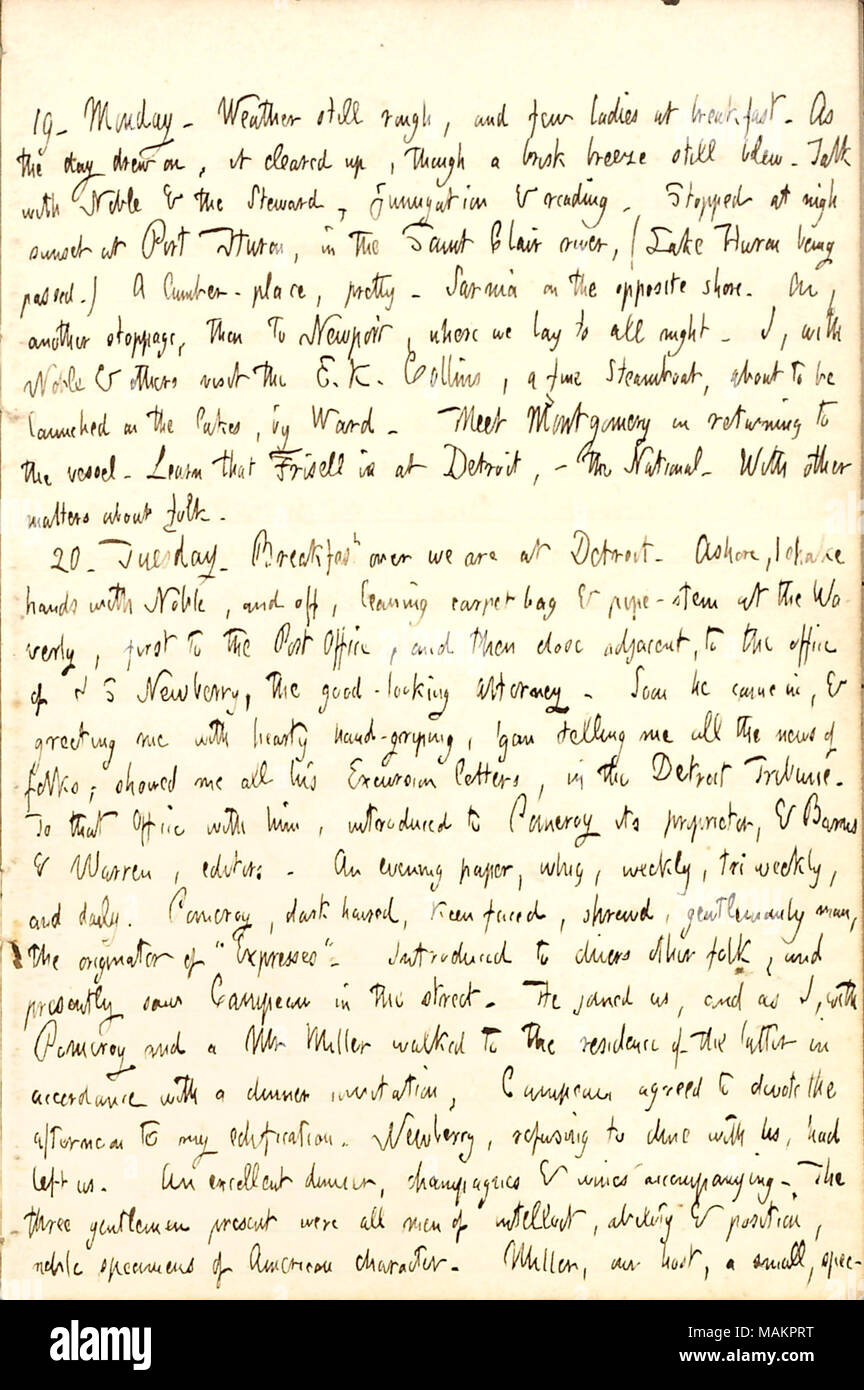 Descrive un giorno trascorso a Detroit. Trascrizione: 19. Lunedì. Meteo ancora ruvida, e alcuni onorevoli a colazione. Come il giorno ha attirato su, è cancellata fino, sebbene un vivace brezza soffiava ancora. Parlare con [Frank] nobile & lo steward, fumigazione e lettura. Si è fermato a quasi il tramonto a Port Huron, in Saint Clair river, (Lago Huron essendo passati.) un ripostiglio-posto, piuttosto. Sarnia sulla sponda opposta. Su un altro arresto, poi a Newport, dove noi laici per tutta la notte. Io, con nobili & altro visita il E.K. Collins, una multa Steamboat, che sta per essere lanciato su laghi, da [sam] Ward. Soddisfare Montgomery nel ritornare a Foto Stock